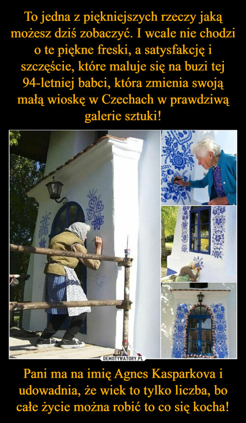 To jedna z piękniejszych rzeczy jaką możesz dziś zobaczyć. I wcale nie chodzi o te piękne freski, a satysfakcję i szczęście, które maluje się na buzi tej 94-letniej babci, która zmienia swoją małą wioskę w Czechach w prawdziwą galerie sztuki! Pani ma na imię Agnes Kasparkova i udowadnia, że wiek to tylko liczba, bo całe życie można robić to co się kocha!