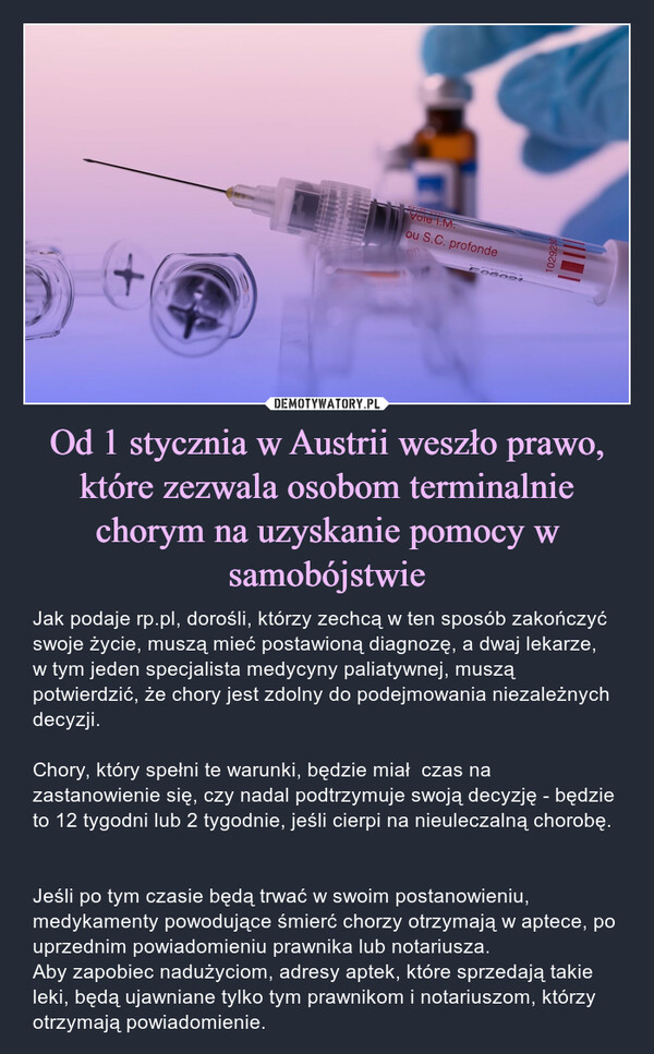 Od 1 stycznia w Austrii weszło prawo, które zezwala osobom terminalnie chorym na uzyskanie pomocy w samobójstwie – Jak podaje rp.pl, dorośli, którzy zechcą w ten sposób zakończyć swoje życie, muszą mieć postawioną diagnozę, a dwaj lekarze, w tym jeden specjalista medycyny paliatywnej, muszą potwierdzić, że chory jest zdolny do podejmowania niezależnych decyzji.Chory, który spełni te warunki, będzie miał  czas na zastanowienie się, czy nadal podtrzymuje swoją decyzję - będzie to 12 tygodni lub 2 tygodnie, jeśli cierpi na nieuleczalną chorobę. Jeśli po tym czasie będą trwać w swoim postanowieniu, medykamenty powodujące śmierć chorzy otrzymają w aptece, po uprzednim powiadomieniu prawnika lub notariusza.Aby zapobiec nadużyciom, adresy aptek, które sprzedają takie leki, będą ujawniane tylko tym prawnikom i notariuszom, którzy otrzymają powiadomienie. 