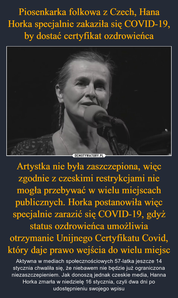 Artystka nie była zaszczepiona, więc zgodnie z czeskimi restrykcjami nie mogła przebywać w wielu miejscach publicznych. Horka postanowiła więc specjalnie zarazić się COVID-19, gdyż status ozdrowieńca umożliwia otrzymanie Unijnego Certyfikatu Covid, który daje prawo wejścia do wielu miejsc – Aktywna w mediach społecznościowych 57-latka jeszcze 14 stycznia chwaliła się, że niebawem nie będzie już ograniczona niezaszczepieniem. Jak donoszą jednak czeskie media, Hanna Horka zmarła w niedzielę 16 stycznia, czyli dwa dni po udostępnieniu swojego wpisu 