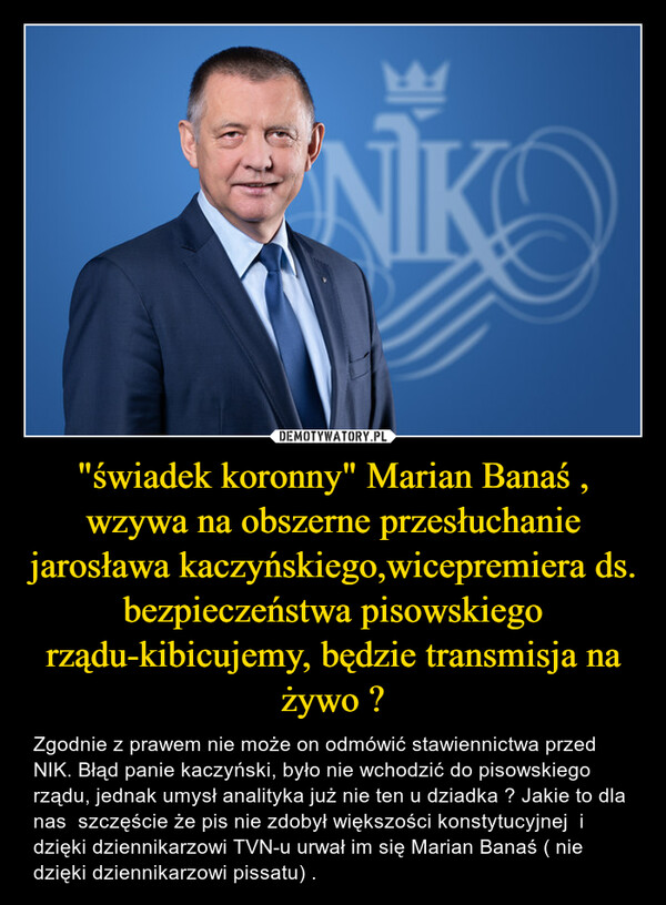 "świadek koronny" Marian Banaś , wzywa na obszerne przesłuchanie jarosława kaczyńskiego,wicepremiera ds. bezpieczeństwa pisowskiego rządu-kibicujemy, będzie transmisja na żywo ? – Zgodnie z prawem nie może on odmówić stawiennictwa przed NIK. Błąd panie kaczyński, było nie wchodzić do pisowskiego rządu, jednak umysł analityka już nie ten u dziadka ? Jakie to dla nas  szczęście że pis nie zdobył większości konstytucyjnej  i dzięki dziennikarzowi TVN-u urwał im się Marian Banaś ( nie dzięki dziennikarzowi pissatu) . 