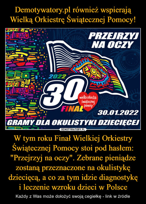 Demotywatory.pl również wspierają Wielką Orkiestrę Świątecznej Pomocy! W tym roku Finał Wielkiej Orkiestry Świątecznej Pomocy stoi pod hasłem: "Przejrzyj na oczy". Zebrane pieniądze zostaną przeznaczone na okulistykę dziecięcą, a co za tym idzie diagnostykę i leczenie wzroku dzieci w Polsce