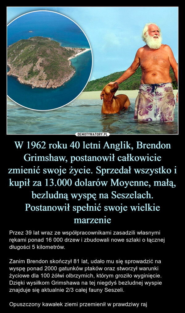 W 1962 roku 40 letni Anglik, Brendon Grimshaw, postanowił całkowicie zmienić swoje życie. Sprzedał wszystko i kupił za 13.000 dolarów Moyenne, małą, bezludną wyspę na Seszelach. Postanowił spełnić swoje wielkie marzenie – Przez 39 lat wraz ze współpracownikami zasadzili własnymi rękami ponad 16 000 drzew i zbudowali nowe szlaki o łącznej długości 5 kilometrów.Zanim Brendon skończył 81 lat, udało mu się sprowadzić na wyspę ponad 2000 gatunków ptaków oraz stworzył warunki życiowe dla 100 żółwi olbrzymich, którym groziło wyginięcie. Dzięki wysiłkom Grimshawa na tej niegdyś bezludnej wyspie znajduje się aktualnie 2/3 całej fauny Seszeli.Opuszczony kawałek ziemi przemienił w prawdziwy raj Przez 39 lat wraz ze współpracownikami zasadzili własnymi rękami ponad 16 000 drzew i zbudowali nowe szlaki o łącznej długości 5 kilometrów.