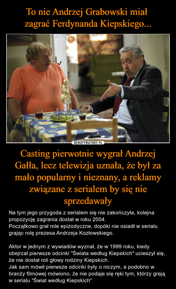 To nie Andrzej Grabowski miał 
zagrać Ferdynanda Kiepskiego... Casting pierwotnie wygrał Andrzej Gałła, lecz telewizja uznała, że był za mało popularny i nieznany, a reklamy związane z serialem by się nie sprzedawały