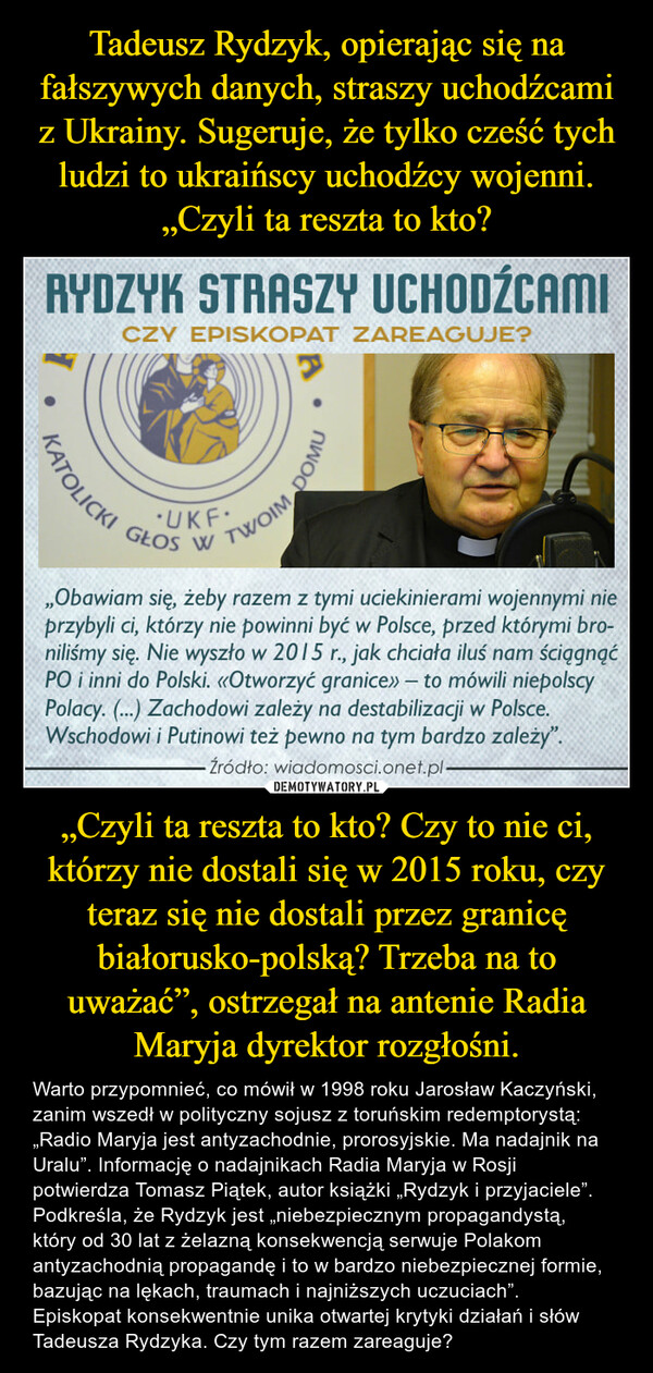 „Czyli ta reszta to kto? Czy to nie ci, którzy nie dostali się w 2015 roku, czy teraz się nie dostali przez granicę białorusko-polską? Trzeba na to uważać”, ostrzegał na antenie Radia Maryja dyrektor rozgłośni. – Warto przypomnieć, co mówił w 1998 roku Jarosław Kaczyński, zanim wszedł w polityczny sojusz z toruńskim redemptorystą: „Radio Maryja jest antyzachodnie, prorosyjskie. Ma nadajnik na Uralu”. Informację o nadajnikach Radia Maryja w Rosji potwierdza Tomasz Piątek, autor książki „Rydzyk i przyjaciele”. Podkreśla, że Rydzyk jest „niebezpiecznym propagandystą, który od 30 lat z żelazną konsekwencją serwuje Polakom antyzachodnią propagandę i to w bardzo niebezpiecznej formie, bazując na lękach, traumach i najniższych uczuciach”.Episkopat konsekwentnie unika otwartej krytyki działań i słów Tadeusza Rydzyka. Czy tym razem zareaguje? 