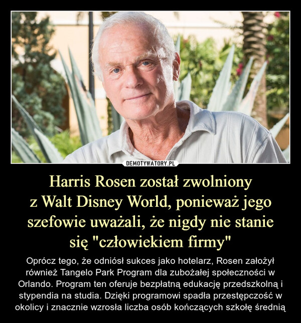 Harris Rosen został zwolnionyz Walt Disney World, ponieważ jego szefowie uważali, że nigdy nie staniesię "człowiekiem firmy" – Oprócz tego, że odniósł sukces jako hotelarz, Rosen założył również Tangelo Park Program dla zubożałej społeczności w Orlando. Program ten oferuje bezpłatną edukację przedszkolną i stypendia na studia. Dzięki programowi spadła przestępczość w okolicy i znacznie wzrosła liczba osób kończących szkołę średnią 