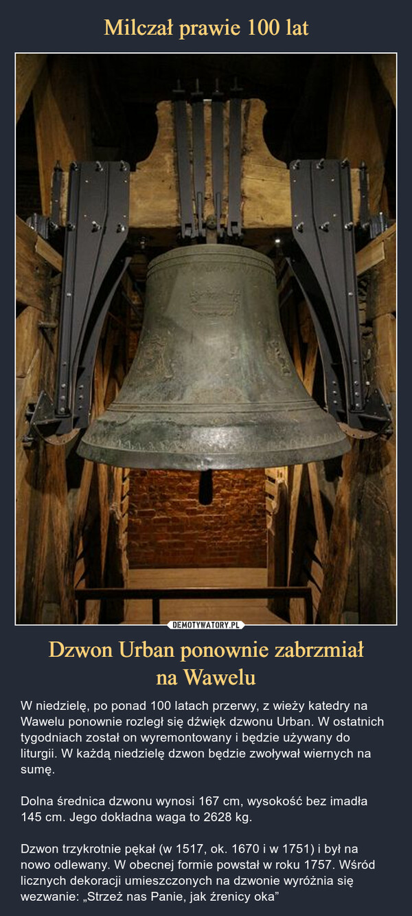 Dzwon Urban ponownie zabrzmiałna Wawelu – W niedzielę, po ponad 100 latach przerwy, z wieży katedry na Wawelu ponownie rozległ się dźwięk dzwonu Urban. W ostatnich tygodniach został on wyremontowany i będzie używany do liturgii. W każdą niedzielę dzwon będzie zwoływał wiernych na sumę.Dolna średnica dzwonu wynosi 167 cm, wysokość bez imadła 145 cm. Jego dokładna waga to 2628 kg.Dzwon trzykrotnie pękał (w 1517, ok. 1670 i w 1751) i był na nowo odlewany. W obecnej formie powstał w roku 1757. Wśród licznych dekoracji umieszczonych na dzwonie wyróżnia się wezwanie: „Strzeż nas Panie, jak źrenicy oka” 