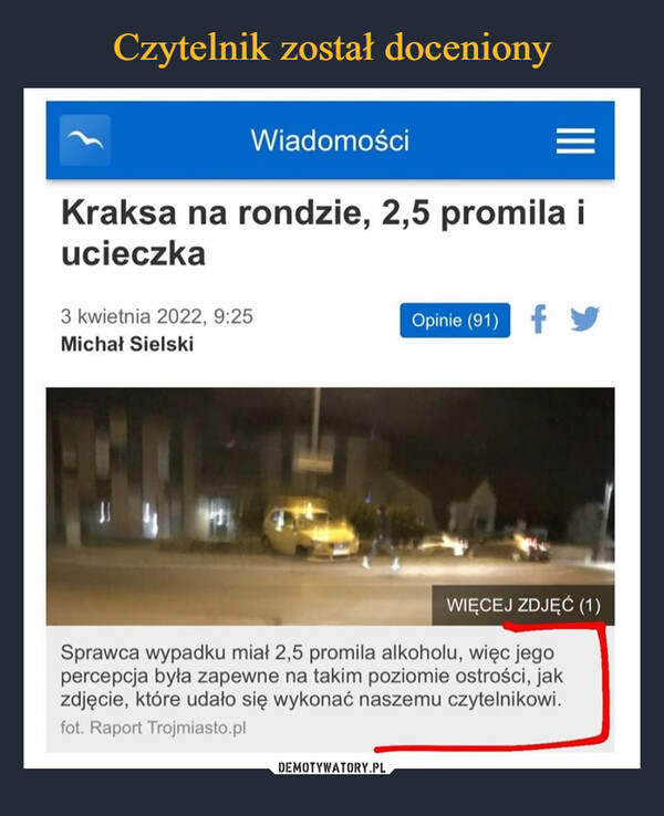  –  Kraksa na rondzie, 2,5 promila i ucieczkaSprawca wypadku miał 2,5 promila alkoholu, więc jego percepcja była zapewne na takim poziomie ostrości, jak zdjęcie, które udało się wykonać naszemu czytelnikowi.Czytaj więcej na:https://www.trojmiasto.pl/wiadomosci/Kraksa-na-rondzie-25-promila-i-ucieczka-n165734.html#tri
