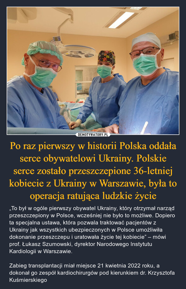 Po raz pierwszy w historii Polska oddała serce obywatelowi Ukrainy. Polskie serce zostało przeszczepione 36-letniej kobiecie z Ukrainy w Warszawie, była to operacja ratująca ludzkie życie – „To był w ogóle pierwszy obywatel Ukrainy, który otrzymał narząd przeszczepiony w Polsce, wcześniej nie było to możliwe. Dopiero ta specjalna ustawa, która pozwala traktować pacjentów z Ukrainy jak wszystkich ubezpieczonych w Polsce umożliwiła dokonanie przeszczepu i uratowała życie tej kobiecie” – mówi prof. Łukasz Szumowski, dyrektor Narodowego Instytutu Kardiologii w Warszawie.Zabieg transplantacji miał miejsce 21 kwietnia 2022 roku, a dokonał go zespół kardiochirurgów pod kierunkiem dr. Krzysztofa Kuśmierskiego 