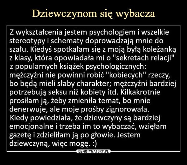  –  Z wykształcenia jestem psychologiem i wszelkie stereotypy i schematy doprowadzają mnie do szału. Kiedyś spotkałam się z moją byłą koleżanką z klasy, która opowiadała mi o "sekretach relacji" z popularnych książek psychologicznych: mężczyźni nie powinni robić "kobiecych" rzeczy, bo będą mieli słaby charakter; mężczyźni bardziej potrzebują seksu niż kobiety itd. Kilkakrotnie prosiłam ją, żeby zmieniła temat, bo mnie denerwuje, ale moje prośby zignorowała. Kiedy powiedziała, że dziewczyny są bardziej emocjonalne i trzeba im to wybaczać, wzięłam gazetę i zdzieliłam ją po głowie. Jestem dziewczyną, więc mogę. :)