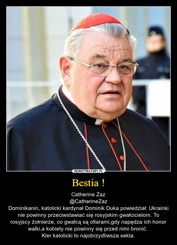 Bestia ! – Catherine Zaz@CatherineZazDominikanin, katolicki kardynał Dominik Duka powiedział: Ukrainki nie powinny przeciwstawiać się rosyjskim gwałcicielom. To rosyjscy żołnierze, co gwałcą są ofiarami,gdy napędza ich honor walki,a kobiety nie powinny się przed nimi bronić. Kler katolicki to najobrzydliwsza sekta. 