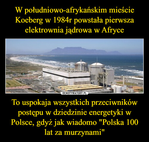 W południowo-afrykańskim mieście Koeberg w 1984r powstała pierwsza elektrownia jądrowa w Afryce To uspokaja wszystkich przeciwników postępu w dziedzinie energetyki w Polsce, gdyż jak wiadomo "Polska 100 lat za murzynami"