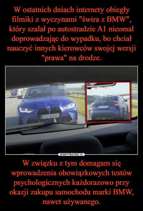 W ostatnich dniach internety obiegły filmiki z wyczynami "świra z BMW", który szalał po autostradzie A1 nieomal doprowadzając do wypadku, bo chciał nauczyć innych kierowców swojej wersji "prawa" na drodze. W związku z tym domagam się wprowadzenia obowiązkowych testów psychologicznych każdorazowo przy okazji zakupu samochodu marki BMW, nawet używanego.