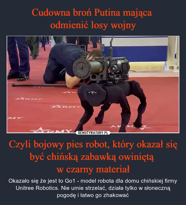 Czyli bojowy pies robot, który okazał się być chińską zabawką owiniętą w czarny materiał – Okazało się że jest to Go1 - model robota dla domu chińskiej firmy Unitree Robotics. Nie umie strzelać, działa tylko w słoneczną pogodę i łatwo go zhakować 