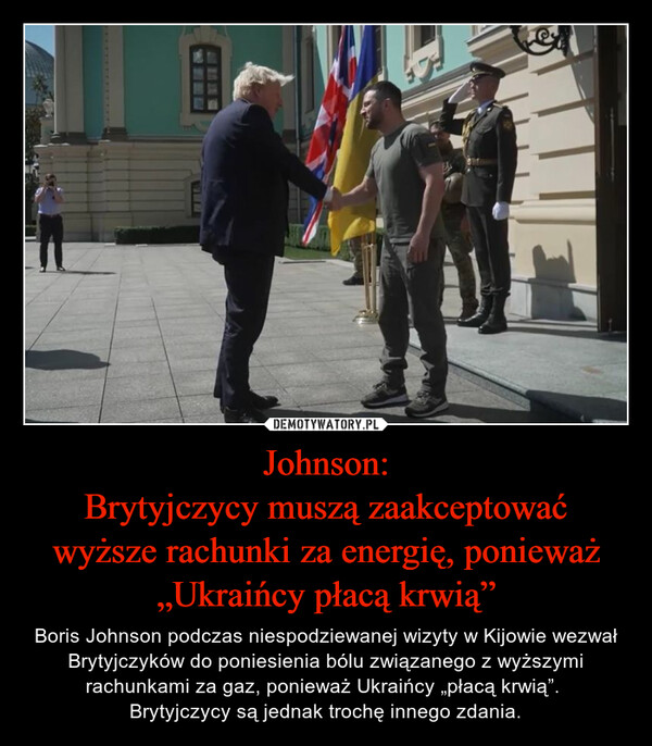 Johnson:Brytyjczycy muszą zaakceptować wyższe rachunki za energię, ponieważ „Ukraińcy płacą krwią” – Boris Johnson podczas niespodziewanej wizyty w Kijowie wezwał Brytyjczyków do poniesienia bólu związanego z wyższymi rachunkami za gaz, ponieważ Ukraińcy „płacą krwią”. Brytyjczycy są jednak trochę innego zdania. 