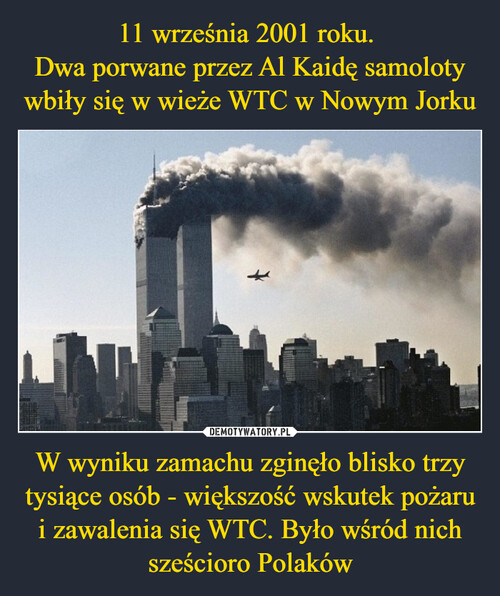 11 września 2001 roku. 
Dwa porwane przez Al Kaidę samoloty wbiły się w wieże WTC w Nowym Jorku W wyniku zamachu zginęło blisko trzy tysiące osób - większość wskutek pożaru i zawalenia się WTC. Było wśród nich sześcioro Polaków