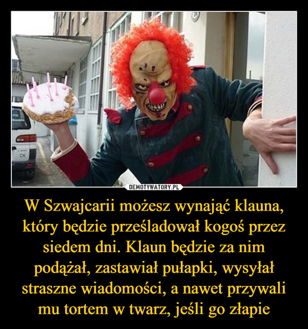 W Szwajcarii możesz wynająć klauna, który będzie prześladował kogoś przez siedem dni. Klaun będzie za nim podążał, zastawiał pułapki, wysyłał straszne wiadomości, a nawet przywali mu tortem w twarz, jeśli go złapie –  