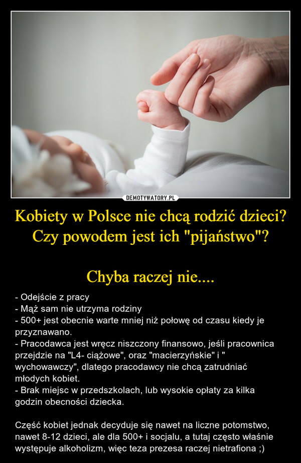 Kobiety w Polsce nie chcą rodzić dzieci?Czy powodem jest ich "pijaństwo"?Chyba raczej nie.... – - Odejście z pracy- Mąż sam nie utrzyma rodziny- 500+ jest obecnie warte mniej niż połowę od czasu kiedy je przyznawano.- Pracodawca jest wręcz niszczony finansowo, jeśli pracownica przejdzie na "L4- ciążowe", oraz "macierzyńskie" i " wychowawczy", dlatego pracodawcy nie chcą zatrudniać młodych kobiet.- Brak miejsc w przedszkolach, lub wysokie opłaty za kilka godzin obecności dziecka.Część kobiet jednak decyduje się nawet na liczne potomstwo, nawet 8-12 dzieci, ale dla 500+ i socjalu, a tutaj często właśnie występuje alkoholizm, więc teza prezesa raczej nietrafiona ;) 