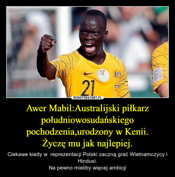 Awer Mabil:Australijski piłkarz południowosudańskiego pochodzenia,urodzony w Kenii.Życzę mu jak najlepiej. – Ciekawe kiedy w  reprezentacji Polski zaczną grać Wietnamczycy i Hindusi.Na pewno mieliby więcej ambicji 