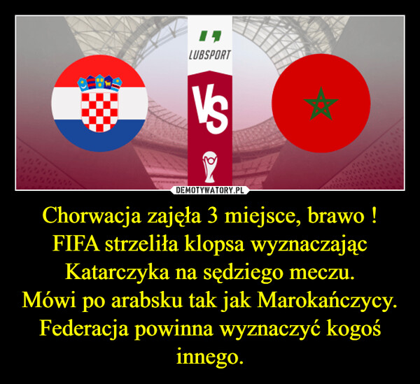 Chorwacja zajęła 3 miejsce, brawo !FIFA strzeliła klopsa wyznaczając Katarczyka na sędziego meczu.Mówi po arabsku tak jak Marokańczycy.Federacja powinna wyznaczyć kogoś innego. –  