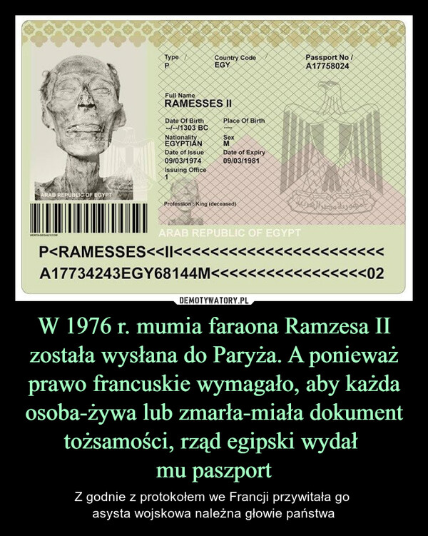 W 1976 r. mumia faraona Ramzesa II została wysłana do Paryża. A ponieważ prawo francuskie wymagało, aby każda osoba-żywa lub zmarła-miała dokument tożsamości, rząd egipski wydał mu paszport – Z godnie z protokołem we Francji przywitała go asysta wojskowa należna głowie państwa 