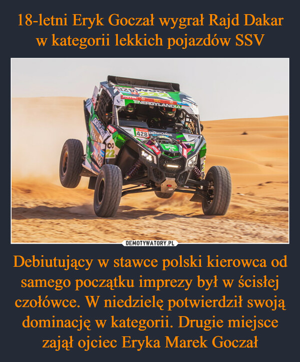 18-letni Eryk Goczał wygrał Rajd Dakar w kategorii lekkich pojazdów SSV Debiutujący w stawce polski kierowca od samego początku imprezy był w ścisłej czołówce. W niedzielę potwierdził swoją dominację w kategorii. Drugie miejsce zajął ojciec Eryka Marek Goczał