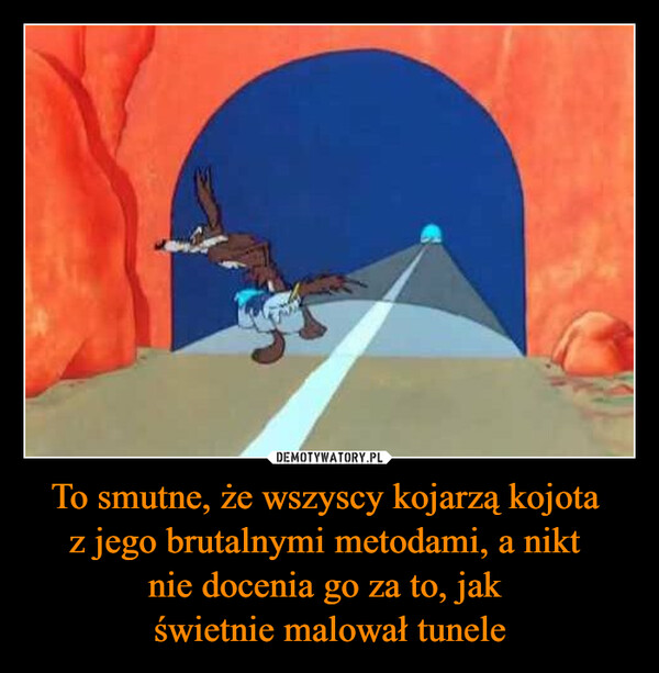 To smutne, że wszyscy kojarzą kojota 
z jego brutalnymi metodami, a nikt 
nie docenia go za to, jak 
świetnie malował tunele