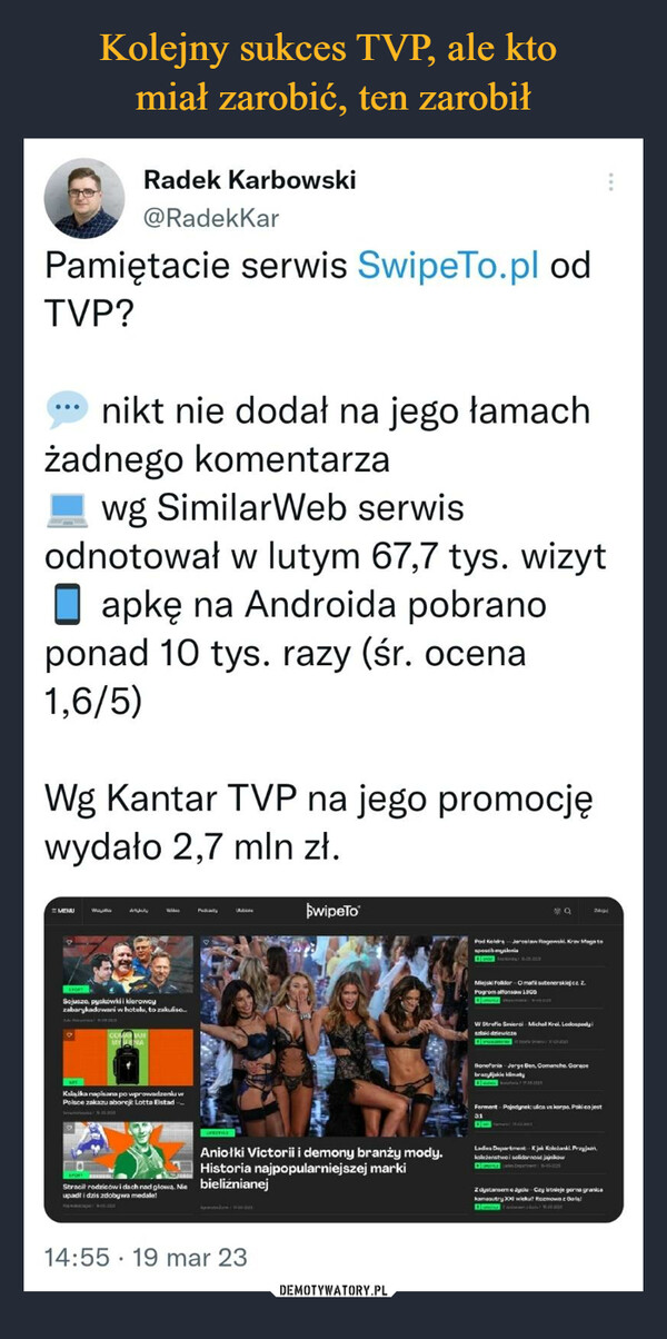  –  Pamiętacie serwis SwipeTo.pl odTVP?nikt nie dodał na jego łamachżadnego komentarzaRadek Karbowski@Radekkarwg SimilarWeb serwisodnotował w lutym 67,7 tys. wizytapkę na Androida pobranoponad 10 tys. razy (śr. ocena1,6/5)Wg Kantar TVP na jego promocjęwydało 2,7 mln zł.MENUWaوارد با18069Sojusze, pyskówki i kierowcyzabarykadowani w hotelu, to zakuliso...ODMAN AMMY SENIAWiKsiążka napisana po wprowadzeniu wPolsce zakazu aborcji Lotta Elstad..PakalFRETYLEStracił rodziców i dach nad głową. Nie bieliźnianejupadł i dziś zdobywa medale!REDULLISE14:55 19 mar 23SwipeToAniołki Victorii i demony branży mody.Historia najpopularniejszej markiTHEQPod Koidra Jaroslaw Rogowski. Krav Maga tosposob mysleniaockŲ SURIMiejski Folklor Omafil sutenerskiej cz. 2.Pogrom alfonsaw 1900DEVOLENDAUGHW Strefie Smierci - Michal Krol. Lodospody iszlaid dziewiczeIkonefonia Jorge Ben, Comanche. Geracebrazy jakie klimaty31DFerment-Pojedynek: ulica vs korpo. Poki co jestLadies Department K jak Koleżanki. Przyjaznkoleżeństwo i solidarnojajnikowZ dystanseme yolu Czy istnieje gorna granicakamasutry XXI wieku? Rozmowa z Gol