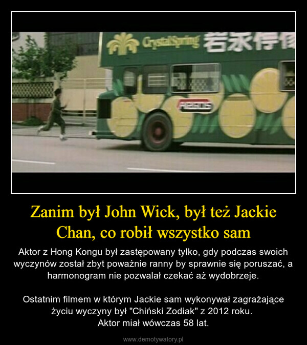 Zanim był John Wick, był też Jackie Chan, co robił wszystko sam – Aktor z Hong Kongu był zastępowany tylko, gdy podczas swoich wyczynów został zbyt poważnie ranny by sprawnie się poruszać, a harmonogram nie pozwalał czekać aż wydobrzeje.Ostatnim filmem w którym Jackie sam wykonywał zagrażające życiu wyczyny był "Chiński Zodiak" z 2012 roku. Aktor miał wówczas 58 lat. > Crystelsering 若永传修10SLE
