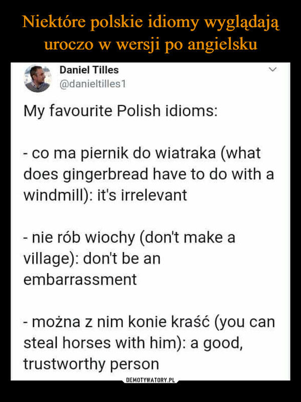  –  Daniel Tilles@danieltilles1My favourite Polish idioms:<- co ma piernik do wiatraka (whatdoes gingerbread have to do with awindmill): it's irrelevant- nie rób wiochy (don't make avillage): don't be anembarrassment- można z nim konie kraść (you cansteal horses with him): a good,trustworthy person