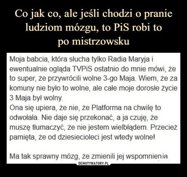  –  Moja babcia, która słucha tylko Radia Maryja iewentualnie ogląda TVPiS ostatnio do mnie mówi, żeto super, że przywrócili wolne 3-go Maja. Wiem, że zakomuny nie było to wolne, ale całe moje dorosłe życie3 Maja był wolny.Ona się upiera, że nie, że Platforma na chwilę toodwołała. Nie daje się przekonać, a ja czuję, żemuszę tłumaczyć, że nie jestem wielbłądem. Przecieżpamięta, że od dziesiecioleci jest wtedy wolne!Ma tak sprawny mózg,że zmienili jej wspomnienia.ejk.p