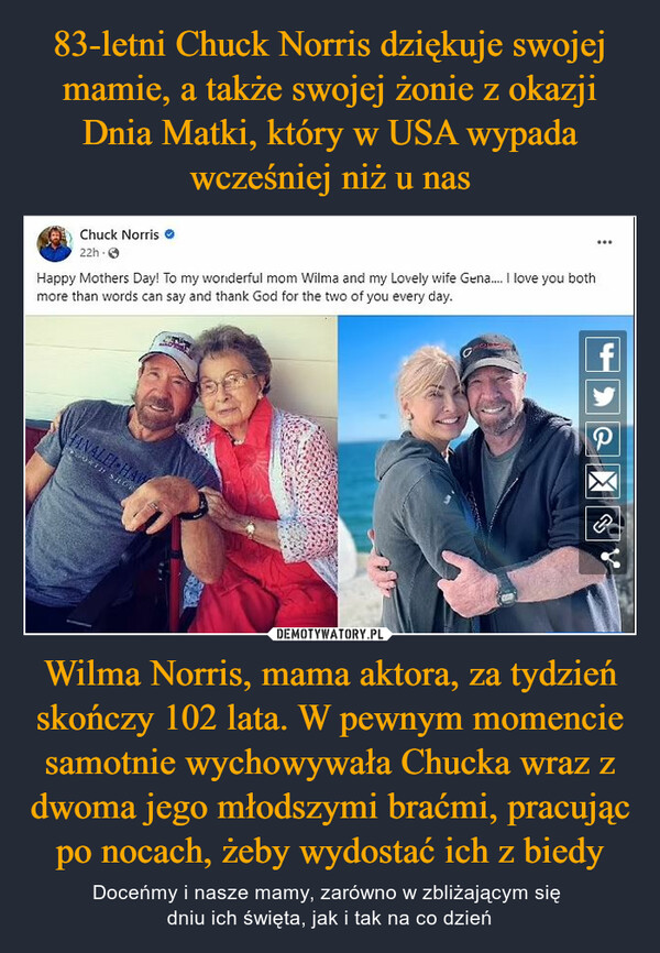Wilma Norris, mama aktora, za tydzień skończy 102 lata. W pewnym momencie samotnie wychowywała Chucka wraz z dwoma jego młodszymi braćmi, pracując po nocach, żeby wydostać ich z biedy – Doceńmy i nasze mamy, zarówno w zbliżającym się dniu ich święta, jak i tak na co dzień Chuck Norris Ⓒ22h -Happy Mothers Day! To my wonderful mom Wilma and my Lovely wife Gena.... I love you bothmore than words can say and thank God for the two of you every day.HANALEI HAWFOURTH SHORUNE...f2