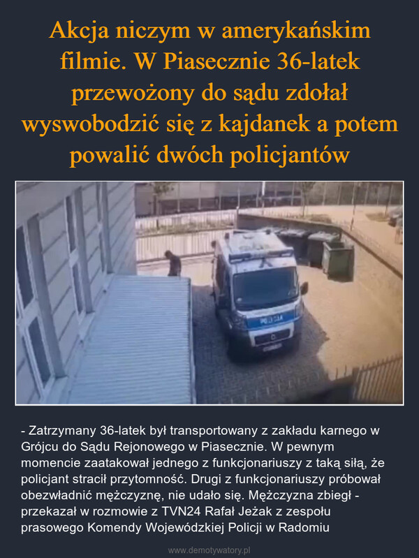  – - Zatrzymany 36-latek był transportowany z zakładu karnego w Grójcu do Sądu Rejonowego w Piasecznie. W pewnym momencie zaatakował jednego z funkcjonariuszy z taką siłą, że policjant stracił przytomność. Drugi z funkcjonariuszy próbował obezwładnić mężczyznę, nie udało się. Mężczyzna zbiegł - przekazał w rozmowie z TVN24 Rafał Jeżak z zespołu prasowego Komendy Wojewódzkiej Policji w Radomiu DVES AT De