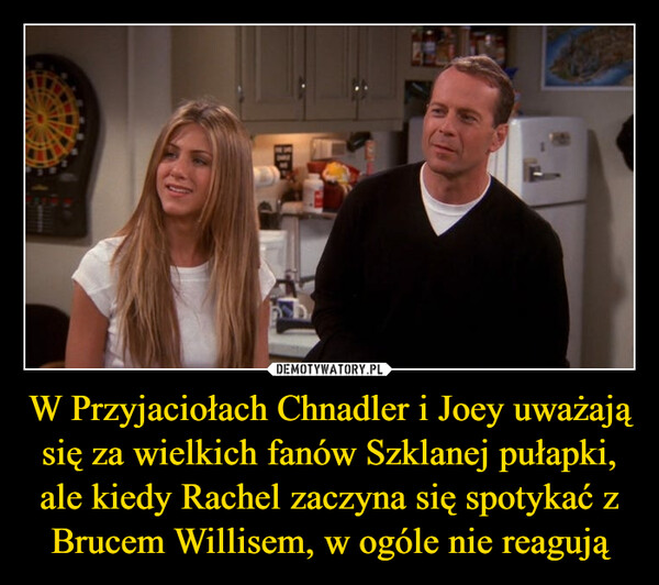 W Przyjaciołach Chnadler i Joey uważają się za wielkich fanów Szklanej pułapki, ale kiedy Rachel zaczyna się spotykać z Brucem Willisem, w ogóle nie reagują –  