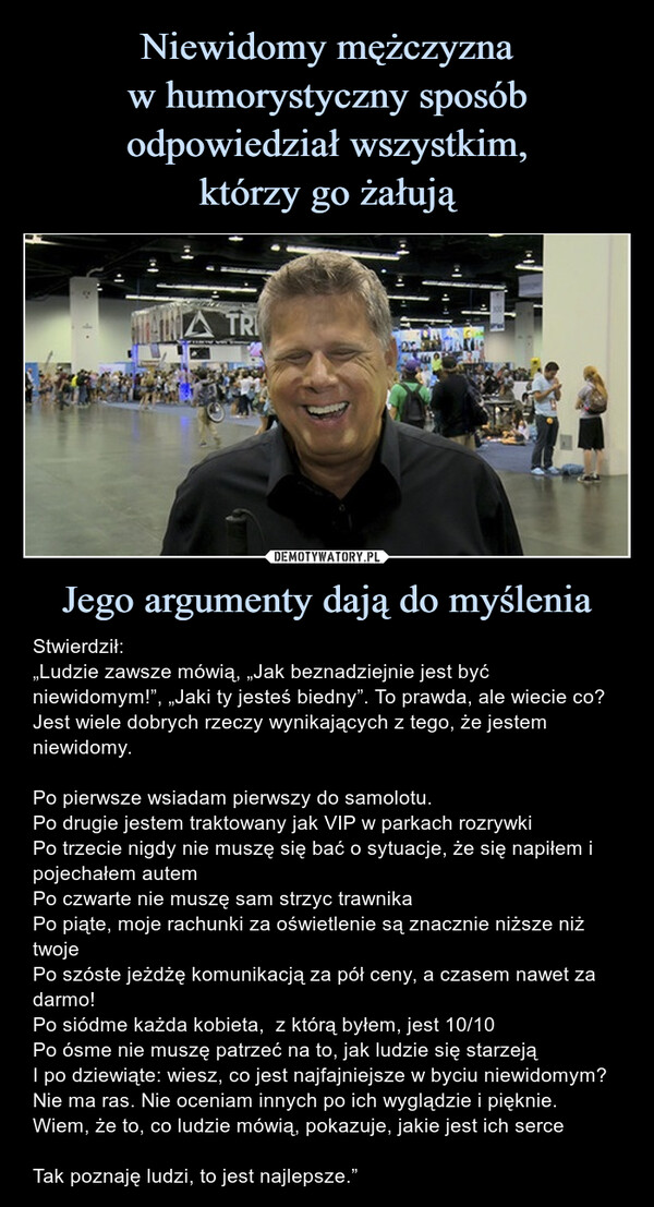 Jego argumenty dają do myślenia – Stwierdził:„Ludzie zawsze mówią, „Jak beznadziejnie jest być niewidomym!”, „Jaki ty jesteś biedny”. To prawda, ale wiecie co? Jest wiele dobrych rzeczy wynikających z tego, że jestem niewidomy.Po pierwsze wsiadam pierwszy do samolotu.Po drugie jestem traktowany jak VIP w parkach rozrywkiPo trzecie nigdy nie muszę się bać o sytuacje, że się napiłem i pojechałem autemPo czwarte nie muszę sam strzyc trawnikaPo piąte, moje rachunki za oświetlenie są znacznie niższe niż twojePo szóste jeżdżę komunikacją za pół ceny, a czasem nawet za darmo!Po siódme każda kobieta,  z którą byłem, jest 10/10Po ósme nie muszę patrzeć na to, jak ludzie się starzejąI po dziewiąte: wiesz, co jest najfajniejsze w byciu niewidomym?Nie ma ras. Nie oceniam innych po ich wyglądzie i pięknie. Wiem, że to, co ludzie mówią, pokazuje, jakie jest ich serceTak poznaję ludzi, to jest najlepsze.” Stwierdził:„Ludzie zawsze mówią, „Jak beznadziejnie jest być niewidomym!”, „Jaki ty jesteś biedny”. To prawda, ale wiecie co? Jest wiele dobrych rzeczy wynikających z tego, że jestem niewidomy.Po pierwsze wsiadam pierwszy do samolotu.Po drugie jestem traktowany jak VIP w parkach rozrywkiPo trzecie nigdy nie muszę się bać o sytuacje, że się napiłem i pojechałem autemPo czwarte nie muszę sam strzyc trawnikaPo piąte, moje rachunki za oświetlenie są znacznie niższe niż twojePo szóste jeżdżę komunikacją za pół ceny, a czasem nawet za darmo!Po siódme każda kobieta,  z którą byłem, jest 10/10Po ósme nie muszę patrzeć na to, jak ludzie się starzejąI po dziewiąte: wiesz, co jest najfajniejsze w byciu niewidomym?Nie ma ras. Nie oceniam innych po ich wyglądzie i pięknie. Wiem, że to, co ludzie mówią, pokazuje, jakie jest ich serceTak poznaję ludzi, to jest najlepsze.”