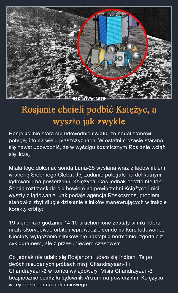 Rosjanie chcieli podbić Księżyc, a wyszło jak zwykle – Rosja usilnie stara się udowodnić światu, że nadal stanowi potęgę, i to na wielu płaszczyznach. W ostatnim czasie starano się nawet udowodnić, że w wyścigu kosmicznym Rosjanie wciąż się liczą. Miała tego dokonać sonda Łuna-25 wysłana wraz z lądownikiem w stronę Srebrnego Globu. Jej zadanie polegało na delikatnym lądowaniu na powierzchni Księżyca. Coś jednak poszło nie tak... Sonda roztrzaskała się bowiem na powierzchni Księżyca i nici wyszły z lądowania. Jak podaje agencja Roskosmos, problem stanowiło zbyt długie działanie silników manewrujących w trakcie korekty orbity: 19 sierpnia o godzinie 14.10 uruchomione zostały silniki, które miały skorygować orbitę i wprowadzić sondę na kurs lądowania. Niestety wyłączenie silników nie nastąpiło normalnie, zgodnie z cyklogramem, ale z przesunięciem czasowym. Co jednak nie udało się Rosjanom, udało się Indiom. Te po dwóch nieudanych próbach misji Chandrayaan-1 i Chandrayaan-2 w końcu wylądowały. Misja Chandrayaan-3 bezpiecznie osadziła lądownik Vikram na powierzchni Księżyca w rejonie bieguna południowego. 8