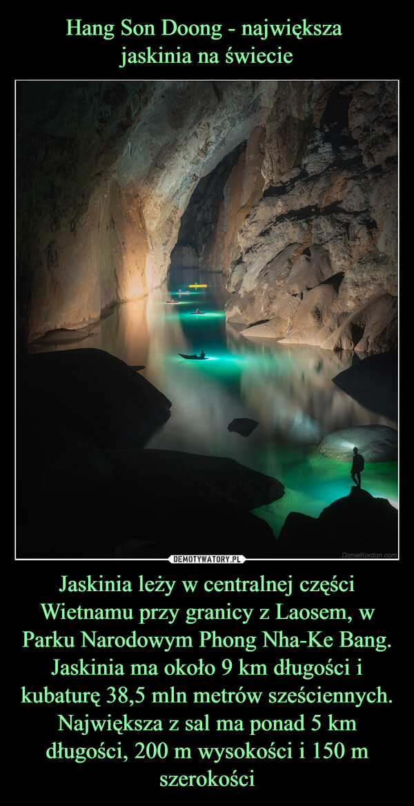 Hang Son Doong - największa 
jaskinia na świecie Jaskinia leży w centralnej części Wietnamu przy granicy z Laosem, w Parku Narodowym Phong Nha-Ke Bang. Jaskinia ma około 9 km długości i kubaturę 38,5 mln metrów sześciennych. Największa z sal ma ponad 5 km długości, 200 m wysokości i 150 m szerokości