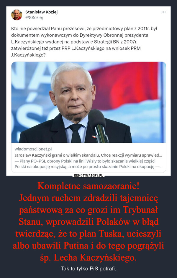 Kompletne samozaoranie!
Jednym ruchem zdradzili tajemnicę państwową za co grozi im Trybunał Stanu, wprowadzili Polaków w błąd twierdząc, że to plan Tuska, ucieszyli albo ubawili Putina i do tego pogrążyli śp. Lecha Kaczyńskiego.
