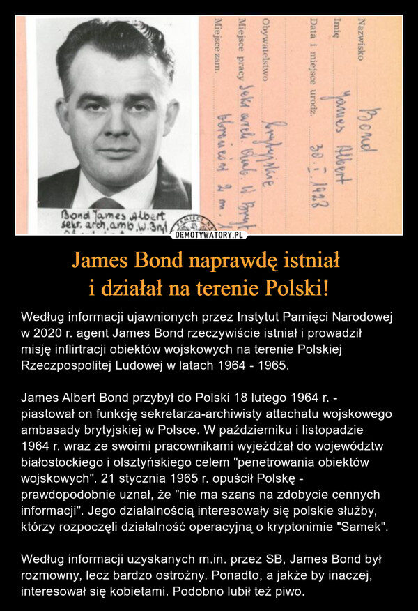 James Bond naprawdę istniał i działał na terenie Polski! – Według informacji ujawnionych przez Instytut Pamięci Narodowej w 2020 r. agent James Bond rzeczywiście istniał i prowadził misję inflirtracji obiektów wojskowych na terenie Polskiej Rzeczpospolitej Ludowej w latach 1964 - 1965.James Albert Bond przybył do Polski 18 lutego 1964 r. - piastował on funkcję sekretarza-archiwisty attachatu wojskowego ambasady brytyjskiej w Polsce. W październiku i listopadzie 1964 r. wraz ze swoimi pracownikami wyjeżdżał do województw białostockiego i olsztyńskiego celem "penetrowania obiektów wojskowych". 21 stycznia 1965 r. opuścił Polskę - prawdopodobnie uznał, że "nie ma szans na zdobycie cennych informacji". Jego działalnością interesowały się polskie służby, którzy rozpoczęli działalność operacyjną o kryptonimie "Samek".Według informacji uzyskanych m.in. przez SB, James Bond był rozmowny, lecz bardzo ostrożny. Ponadto, a jakże by inaczej, interesował się kobietami. Podobno lubił też piwo. BondJames AlbertData i miejsce urodz. 30.7.1928ImięNazwiskoObywatelstwoMiejsce pracyMiejsce zam.bryby plieSeks wrch. Qual. W. Brytbbronicsn 2 mBond Tames Albertsekt, arch, amb.w.3mt