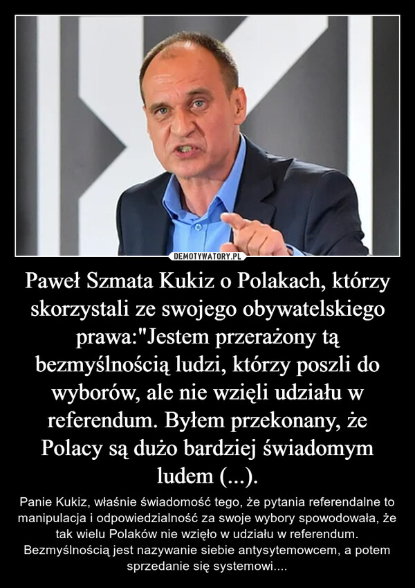 Paweł Szmata Kukiz o Polakach, którzy skorzystali ze swojego obywatelskiego prawa:"Jestem przerażony tą bezmyślnością ludzi, którzy poszli do wyborów, ale nie wzięli udziału w referendum. Byłem przekonany, że Polacy są dużo bardziej świadomym ludem (...). – Panie Kukiz, właśnie świadomość tego, że pytania referendalne to manipulacja i odpowiedzialność za swoje wybory spowodowała, że tak wielu Polaków nie wzięło w udziału w referendum. Bezmyślnością jest nazywanie siebie antysytemowcem, a potem sprzedanie się systemowi.... 