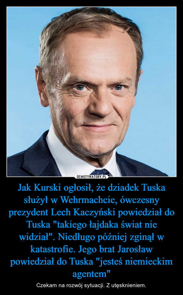 Jak Kurski ogłosił, że dziadek Tuska służył w Wehrmachcie, ówczesny prezydent Lech Kaczyński powiedział do Tuska "takiego łajdaka świat nie widział". Niedługo później zginął w katastrofie. Jego brat Jarosław powiedział do Tuska "jesteś niemieckim agentem"