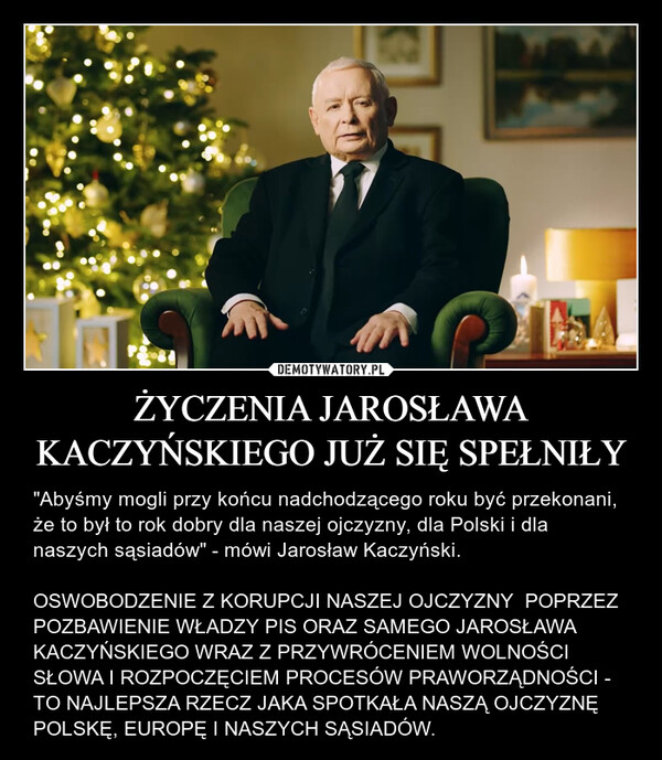 ŻYCZENIA JAROSŁAWA KACZYŃSKIEGO JUŻ SIĘ SPEŁNIŁY – "Abyśmy mogli przy końcu nadchodzącego roku być przekonani, że to był to rok dobry dla naszej ojczyzny, dla Polski i dla naszych sąsiadów" - mówi Jarosław Kaczyński.OSWOBODZENIE Z KORUPCJI NASZEJ OJCZYZNY  POPRZEZ  POZBAWIENIE WŁADZY PIS ORAZ SAMEGO JAROSŁAWA KACZYŃSKIEGO WRAZ Z PRZYWRÓCENIEM WOLNOŚCI SŁOWA I ROZPOCZĘCIEM PROCESÓW PRAWORZĄDNOŚCI - TO NAJLEPSZA RZECZ JAKA SPOTKAŁA NASZĄ OJCZYZNĘ POLSKĘ, EUROPĘ I NASZYCH SĄSIADÓW. 1984