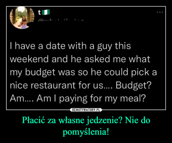 Płacić za własne jedzenie? Nie do pomyślenia! –  I have a date with a guy thisweekend and he asked me whatmy budget was so he could pick anice restaurant for us.... Budget?Am.... Am I paying for my meal?