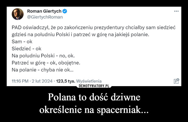 Polana to dość dziwneokreślenie na spacerniak... –  Roman Giertych →@Giertych RomanPAD oświadczył, że po zakończeniu prezydentury chciałby sam siedziećgdzieś na południu Polski i patrzeć w górę na jakiejś polanie.Sam - okSiedzieć - okNa południu Polski - no, ok.Patrzeć w górę - ok, obojętne.Na polanie - chyba nie ok...11:16 PM - 2 lut 2024 · 123,5 tys. Wyświetleniaபும்O