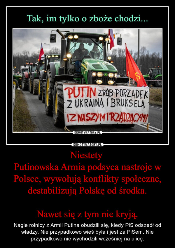 Niestety Putinowska Armia podsyca nastroje w Polsce, wywołują konflikty społeczne, destabilizują Polskę od środka.Nawet się z tym nie kryją. – Nagle rolnicy z Armii Putina obudzili się, kiedy PiS odszedł od władzy. Nie przypadkowo wieś była i jest za PiSem. Nie przypadkowo nie wychodzili wcześniej na ulicę. Tak, im tylko o zboże chodzi...PUTIN ZROB PORZADEKZ UKRAINA I BRUKSELANASZYMIRZADZĄCYMIIZDEMOTYWATORY.PL