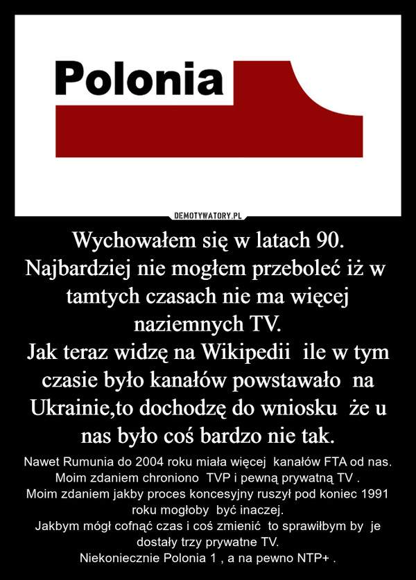 Wychowałem się w latach 90.Najbardziej nie mogłem przeboleć iż w  tamtych czasach nie ma więcej naziemnych TV.Jak teraz widzę na Wikipedii  ile w tym czasie było kanałów powstawało  na Ukrainie,to dochodzę do wniosku  że u nas było coś bardzo nie tak. – Nawet Rumunia do 2004 roku miała więcej  kanałów FTA od nas.Moim zdaniem chroniono  TVP i pewną prywatną TV .Moim zdaniem jakby proces koncesyjny ruszył pod koniec 1991 roku mogłoby  być inaczej.Jakbym mógł cofnąć czas i coś zmienić  to sprawiłbym by  je dostały trzy prywatne TV.Niekoniecznie Polonia 1 , a na pewno NTP+ . Polonia
